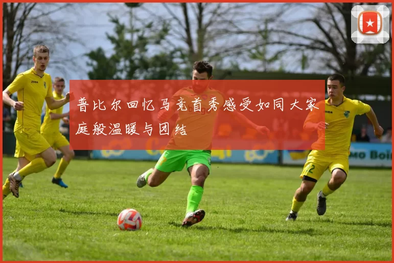 普比尔回忆马竞首秀感受如同大家庭般温暖与团结