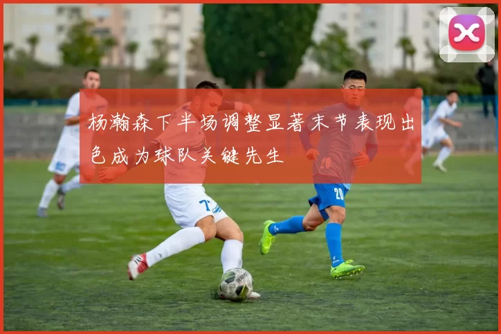 杨瀚森下半场调整显著末节表现出色成为球队关键先生