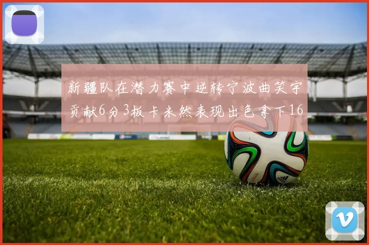 新疆队在潜力赛中逆转宁波曲笑宇贡献6分3板卡米然表现出色拿下16分