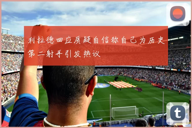 利拉德回应质疑自信称自己为历史第二射手引发热议