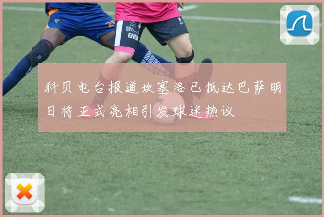 科贝电台报道坎塞洛已抵达巴萨明日将正式亮相引发球迷热议