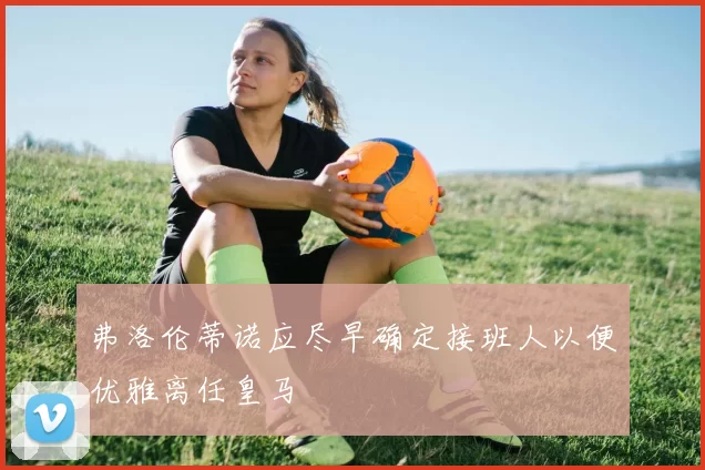 弗洛伦蒂诺应尽早确定接班人以便优雅离任皇马