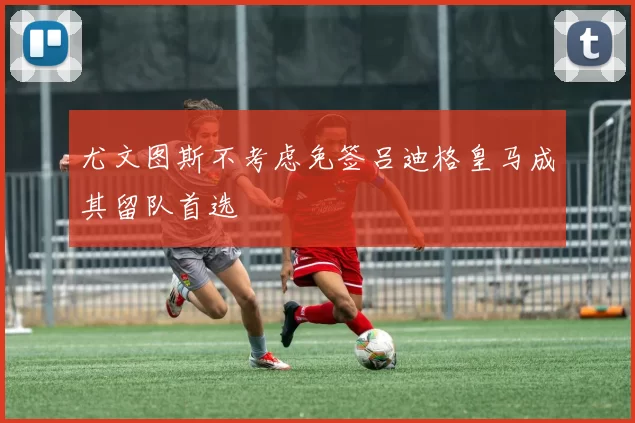 尤文图斯不考虑免签吕迪格皇马成其留队首选