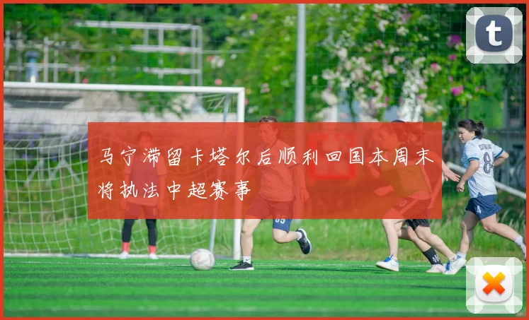 马宁滞留卡塔尔后顺利回国本周末将执法中超赛事