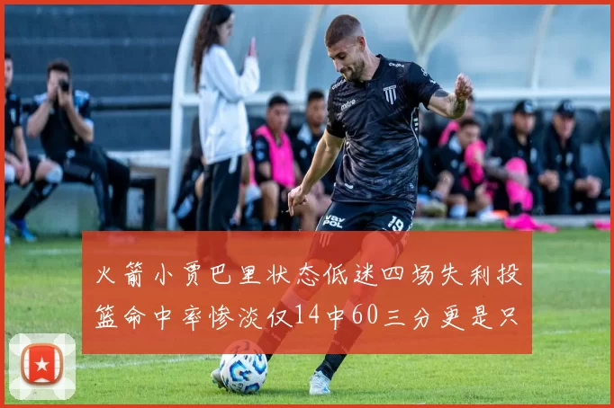 火箭小贾巴里状态低迷四场失利投篮命中率惨淡仅14中60三分更是只有2中27