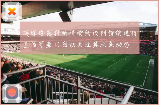 英媒透露科纳特续约谈判持续进行皇马等豪门密切关注其未来动态