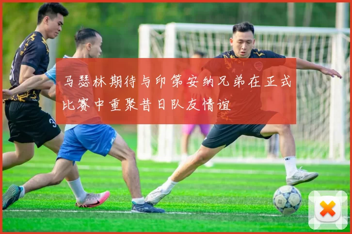 马瑟林期待与印第安纳兄弟在正式比赛中重聚昔日队友情谊