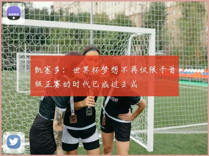 凯塞多：世界杯梦想不再仅限于晋级正赛的时代已成过去式