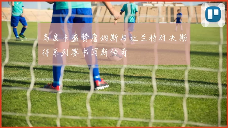 乌度卡盛赞詹姆斯与杜兰特对决期待系列赛书写新传奇
