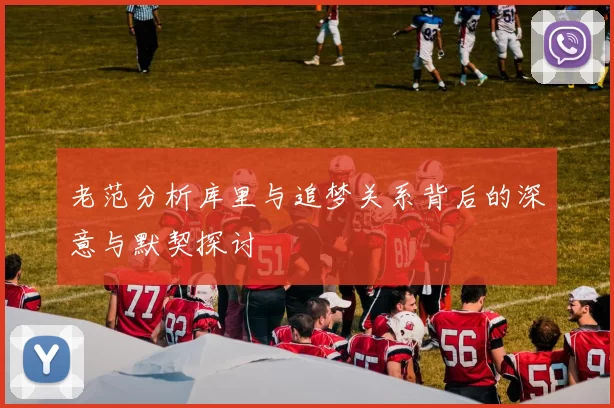 老范分析库里与追梦关系背后的深意与默契探讨