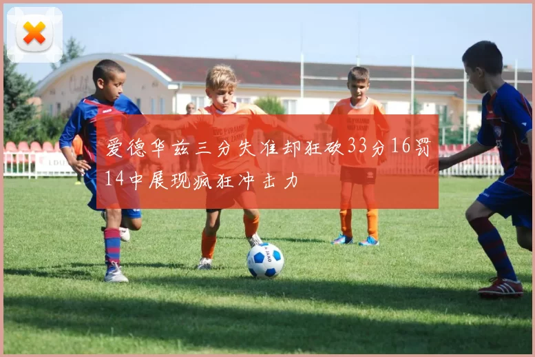 爱德华兹三分失准却狂砍33分16罚14中展现疯狂冲击力