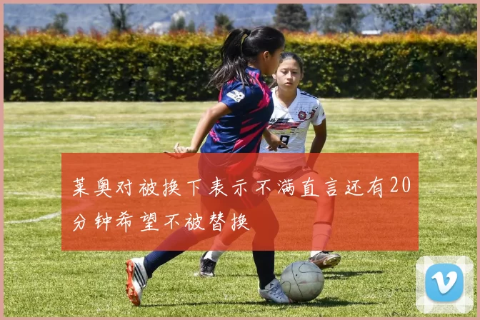 莱奥对被换下表示不满直言还有20分钟希望不被替换