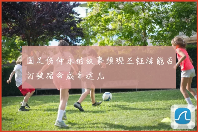 国足伤仲永的故事频现王钰栋能否打破宿命成幸运儿