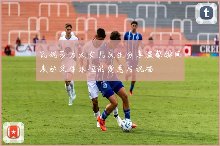 瓦妮莎为大女儿庆生分享温馨瞬间表达父母永恒的爱意与祝福